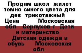 Продам школ. жилет темно-синего цвета для дев. трикотажный › Цена ­ 500 - Московская обл., Серпухов г. Дети и материнство » Детская одежда и обувь   . Московская обл.